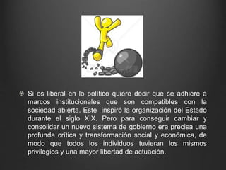Si es liberal en lo político quiere decir que se adhiere a 
marcos institucionales que son compatibles con la 
sociedad abierta. Este inspiró la organización del Estado 
durante el siglo XIX. Pero para conseguir cambiar y 
consolidar un nuevo sistema de gobierno era precisa una 
profunda crítica y transformación social y económica, de 
modo que todos los individuos tuvieran los mismos 
privilegios y una mayor libertad de actuación. 
 