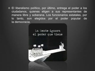 El liberalismo político, por último, entrega el poder a los 
ciudadanos, quienes eligen a sus representantes de 
manera libre y soberana. Los funcionarios estatales, por 
lo tanto, son elegidos por el poder popular de 
la democracia. 
 