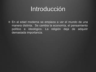 Introducción 
En al edad moderna se empieza a ver el mundo de una 
manera distinta. Se cambia la economía, el pensamiento 
político e ideológico. La religión deja de adquirir 
demasiada importancia. 
 
