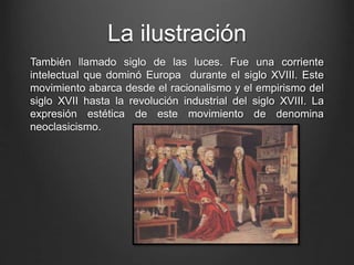 La ilustración 
También llamado siglo de las luces. Fue una corriente 
intelectual que dominó Europa durante el siglo XVIII. Este 
movimiento abarca desde el racionalismo y el empirismo del 
siglo XVII hasta la revolución industrial del siglo XVIII. La 
expresión estética de este movimiento de denomina 
neoclasicismo. 
 