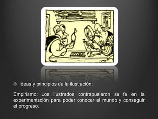 Ideas y principios de la ilustración: 
Empirismo: Los ilustrados contrapusieron su fe en la 
experimentación para poder conocer el mundo y conseguir 
el progreso. 
 