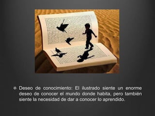 Deseo de conocimiento: El ilustrado siente un enorme 
deseo de conocer el mundo donde habita, pero también 
siente la necesidad de dar a conocer lo aprendido. 
 