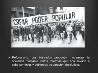 Reformismo: Los ilustrados proponen modernizar la 
sociedad mediante lentas reformas que son llevada a 
cabo por leyes y gobiernos de carácter absolutista. 
 
