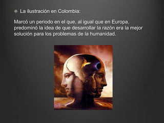 La ilustración en Colombia: 
Marcó un periodo en el que, al igual que en Europa, 
predominó la idea de que desarrollar la razón era la mejor 
solución para los problemas de la humanidad. 
 
