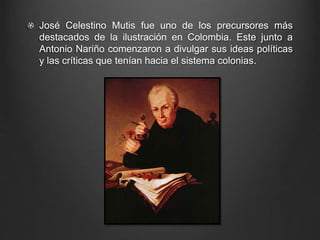 José Celestino Mutis fue uno de los precursores más 
destacados de la ilustración en Colombia. Este junto a 
Antonio Nariño comenzaron a divulgar sus ideas políticas 
y las críticas que tenían hacia el sistema colonias. 
 