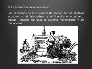 La ilustración en lo económico: 
Los partidarios de la ilustración de dividen en dos modelos 
económicos: el fisiocratismo y el liberalismo económico, 
ambas critican por igual al sistema mercantilista y los 
monopolios. 
 