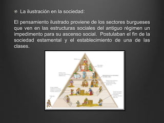 La ilustración en la sociedad: 
El pensamiento ilustrado proviene de los sectores burgueses 
que ven en las estructuras sociales del antiguo régimen un 
impedimento para su ascenso social. Postulaban el fin de la 
sociedad estamental y el establecimiento de una de las 
clases. 
 
