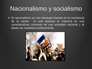 Nacionalismo y socialismo 
El nacionalismo es una ideología basada en la conciencia 
de la nación la cual expresa la creencia en una 
características comunes de una sociedad nacional y el 
deseo de modelarla políticamente. 
 