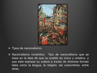Tipos de nacionalismo: 
Nacionalismo romántico: Tipo de nacionalismo que se 
basa en la idea de que su pueblo es único y creativo, y 
que este expresa su cultura a través de diversas formas 
tales como la lengua, la religión, las costumbres, entre 
otras. 
 