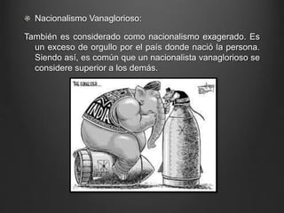 Nacionalismo Vanaglorioso: 
También es considerado como nacionalismo exagerado. Es 
un exceso de orgullo por el país donde nació la persona. 
Siendo así, es común que un nacionalista vanaglorioso se 
considere superior a los demás. 
 