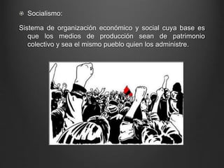 Socialismo: 
Sistema de organización económico y social cuya base es 
que los medios de producción sean de patrimonio 
colectivo y sea el mismo pueblo quien los administre. 
 