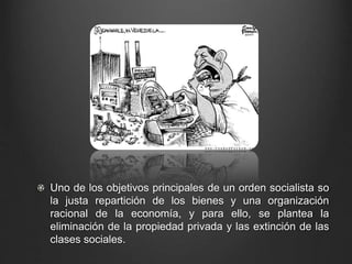 Uno de los objetivos principales de un orden socialista so 
la justa repartición de los bienes y una organización 
racional de la economía, y para ello, se plantea la 
eliminación de la propiedad privada y las extinción de las 
clases sociales. 
 