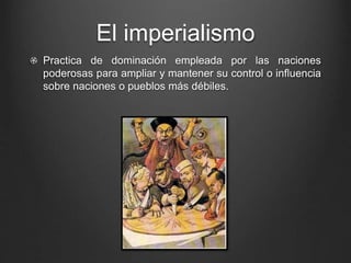 El imperialismo 
Practica de dominación empleada por las naciones 
poderosas para ampliar y mantener su control o influencia 
sobre naciones o pueblos más débiles. 
 