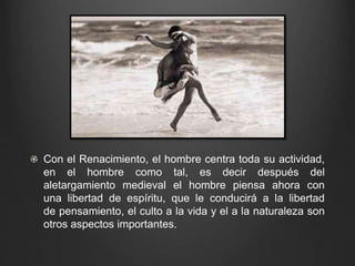 Con el Renacimiento, el hombre centra toda su actividad, 
en el hombre como tal, es decir después del 
aletargamiento medieval el hombre piensa ahora con 
una libertad de espíritu, que le conducirá a la libertad 
de pensamiento, el culto a la vida y el a la naturaleza son 
otros aspectos importantes. 
 