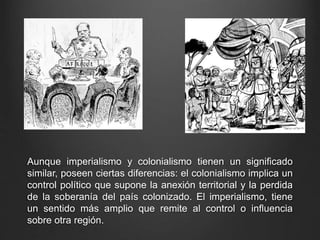 Aunque imperialismo y colonialismo tienen un significado 
similar, poseen ciertas diferencias: el colonialismo implica un 
control político que supone la anexión territorial y la perdida 
de la soberanía del país colonizado. El imperialismo, tiene 
un sentido más amplio que remite al control o influencia 
sobre otra región. 
 