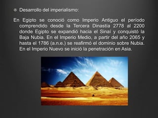 Desarrollo del imperialismo: 
En Egipto se conoció como Imperio Antiguo el período 
comprendido desde la Tercera Dinastía 2778 al 2200 
donde Egipto se expandió hacia el Sinaí y conquistó la 
Baja Nubia. En el Imperio Medio, a partir del año 2065 y 
hasta el 1786 (a.n.e.) se reafirmó el dominio sobre Nubia. 
En el Imperio Nuevo se inició la penetración en Asia. 
 