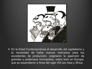 En la Edad Contemporánea el desarrollo del capitalismo y 
la necesidad de hallar nuevos mercados para los 
excedentes de producción, originaron la aparición de 
grandes y poderosos monopolios, sobre todo en Europa, 
que se expandieron a fines del siglo XIX por Asia y África. 
 