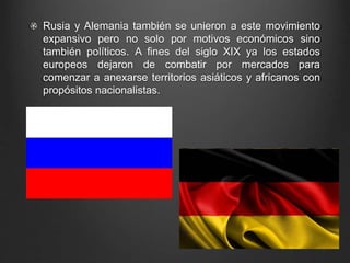 Rusia y Alemania también se unieron a este movimiento 
expansivo pero no solo por motivos económicos sino 
también políticos. A fines del siglo XIX ya los estados 
europeos dejaron de combatir por mercados para 
comenzar a anexarse territorios asiáticos y africanos con 
propósitos nacionalistas. 
 