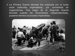 La Primera Guerra Mundial fue originada por la lucha 
entre potencias imperialistas, por convertirse en 
hegemónicas. Fue luego de la Segunda Guerra 
Mundial cuando los movimientos independentistas, 
pusieron término al proceso imperialista. 
 