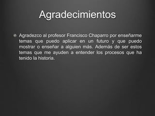 Agradecimientos 
Agradezco al profesor Francisco Chaparro por enseñarme 
temas que puedo aplicar en un futuro y que puedo 
mostrar o enseñar a alguien más. Además de ser estos 
temas que me ayuden a entender los procesos que ha 
tenido la historia. 
 