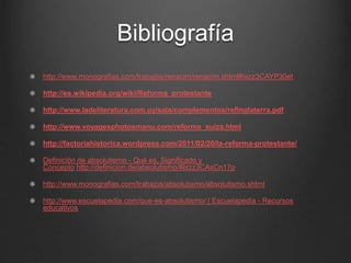 Bibliografía 
http://www.monografias.com/trabajos/renacim/renacim.shtml#ixzz3CAYP30et 
http://es.wikipedia.org/wiki/Reforma_protestante 
http://www.ladeliteratura.com.uy/sala/complementos/refinglaterra.pdf 
http://www.voyagesphotosmanu.com/reforma_suiza.html 
http://factoriahistorica.wordpress.com/2011/02/20/la-reforma-protestante/ 
Definición de absolutismo - Qué es, Significado y 
Concepto http://definicion.de/absolutismo/#ixzz3CAxCn17p 
http://www.monografias.com/trabajos/absolutismo/absolutismo.shtml 
http://www.escuelapedia.com/que-es-absolutismo/ | Escuelapedia - Recursos 
educativos 
 