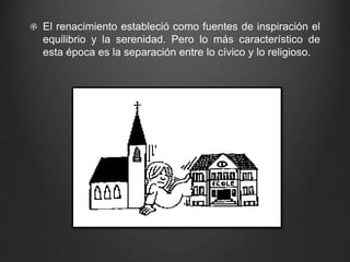 El renacimiento estableció como fuentes de inspiración el 
equilibrio y la serenidad. Pero lo más característico de 
esta época es la separación entre lo cívico y lo religioso. 
 