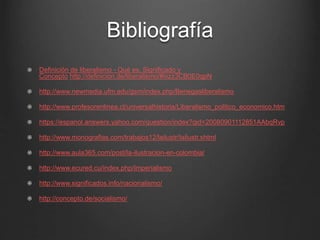 Bibliografía 
Definición de liberalismo - Qué es, Significado y 
Concepto http://definicion.de/liberalismo/#ixzz3CB0E0qpN 
http://www.newmedia.ufm.edu/gsm/index.php/Benegasliberalismo 
http://www.profesorenlinea.cl/universalhistoria/Liberalismo_politico_economico.htm 
https://espanol.answers.yahoo.com/question/index?qid=20080901112851AAbqRvp 
http://www.monografias.com/trabajos12/lailustr/lailustr.shtml 
http://www.aula365.com/post/la-ilustracion-en-colombia/ 
http://www.ecured.cu/index.php/Imperialismo 
http://www.significados.info/nacionalismo/ 
http://concepto.de/socialismo/ 
