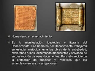 Humanismo en el renacimiento: 
Es la manifestación ideológica y literaria del 
Renacimiento. Los hombres del Renacimiento trabajaron 
en estudiar metódicamente las obras de la antigüedad, 
explorando ruinas, exhumando manuscritos y salvando de 
su destrucción valiosos documentos. Para ello recibieron 
la protección de príncipes y Pontífices, que les 
estimularon en sus investigaciones. 
 