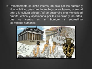 Primeramente se sintió interés tan solo por los autores y 
el arte latino, pero pronto se llego a su fuente, o sea al 
arte y la cultura griega. Así se desarrollo una mentalidad 
erudita, critica y apasionada por las ciencias y las artes, 
que se centro en el hombre y sobrestimo 
los valores humanos. 
 