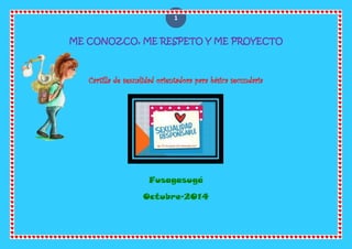 1 
ME CONOZCO, ME RESPETO Y ME PROYECTO 
Cartilla de sexualidad orientadora para básica secundaria 
Fusagasugá 
Octubre-2014 
 
