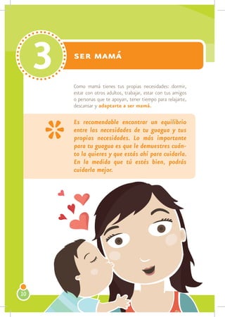 3   ser mamá

         Como mamá tienes tus propias necesidades: dormir,
         estar con otros adultos, trabajar, estar con tus amigos
         o personas que te apoyan, tener tiempo para relajarte,
         descansar y adaptarte a ser mamá.

         Es recomendable encontrar un equilibrio
         entre las necesidades de tu guagua y tus
         propias necesidades. Lo más importante
         para tu guagua es que le demuestres cuán-
         to la quieres y que estás ahí para cuidarla.
         En la medida que tú estés bien, podrás
         cuidarla mejor.




10
 