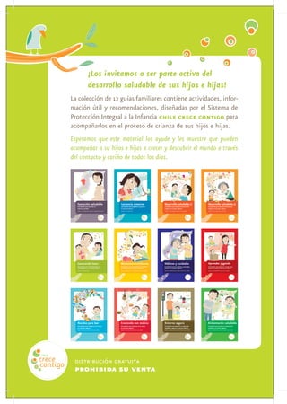 ¡Los invitamos a ser parte activa del
                                                                                                              desarrollo saludable de sus hijos e hijas!
                                                                                    La colección de 12 guías familiares contiene actividades, infor-
                                                                                    mación útil y recomendaciones, diseñadas por el Sistema de
                                                                                    Protección Integral a la Infancia chile crece contigo para
                                                                                    acompañarlos en el proceso de crianza de sus hijos e hijas.
                                                                                    Esperamos que este material los ayude y les muestre que pueden
                                                                                    acompañar a su hijos e hijas a crecer y descubrir el mundo a través
                                                                                    del contacto y cariño de todos los días.

La gestación de un niño o niña puede vivirse en con-                                          Ningún alimento es mejor para las niñas y niños pe-                                         Te presentamos la primera parte de la guía del desa-                                        Te presentamos la segunda parte de la guía del desa-
junto y es una oportunidad para compartir y crecer.                                           queños, que la leche materna. Tiene todos los nu-                                           rrollo infantil, donde describimos muchas cosas que                                         rrollo infantil, donde describimos muchas cosas que
                                                                                              trientes que tu guagua requiere, está siempre lista                                         tu hijo o hija irá aprendiendo en las distintas etapas                                      tu hijo o hija irá aprendiendo en las distintas etapas
Es natural que la noticia produzca cambios trascen-                                           y a la temperatura adecuada.                                                                que van desde el nacimiento hasta los 12˜14 meses.                                          que van desde los 12 hasta los 24 meses.
dentales en la familia. Lo importante es saber que
puedes experimentar un embarazo saludable y conec-                                            Tómalo con calma; aprender a amamantar puede ser                                            Cada niño y niña tiene su propio ritmo. Al descubrir                                        Todas las etapas son importantes. Ahora hay nuevos
tarte desde el momento de la fecundación con tu                                               un poco complejo al comienzo, pero luego verás que                                          cómo es tu hijo o hija, cuáles son sus fortalezas y en                                      desafíos para seguir conociendo a tu hijo o hija en
hijo o hija.                                                                                  es un espacio placentero para compartir y conocer a                                         qué necesita mayor atención, fomentarás su desa-                                            esta nueva fase de crecimiento y así continuar fo-
                                                                                              tu guagua.                                                                                  rrollo saludable.                                                                           mentando su desarrollo saludable.
A través de esta guía, queremos acompañarte duran-
te la gestación y ayudarte a que establecezcas un                                             En esta guía familiar profundizamos el tema de la                                           A través de recomendaciones, sugerencias de activi-                                         A través de recomendaciones, sugerencias de activi-
vínculo afectivo con tu guagua. Para eso te presen-                                           lactancia, de manera de entregarte información y                                            dades e información útil, te mostramos lo que pue-                                          dades e información útil, te mostramos lo que pue-
tamos algunos temas de interés para ti y tu familia:                                          detalles útiles que te ayudarán y acompañarán en el                                         des hacer para apoyar a tu hijo o hija integralmente:                                       des hacer para apoyar a tu hijo o hija integralmente:
La fecundación y anatomía del embarazo, la gesta-                                             maravilloso proceso de amamantar a tu hijo o hija.                                          en todas las áreas de su desarrollo.                                                        en todas las áreas de su desarrollo.
ción semana a semana y cómo reconocer el trabajo                                                                                                                                          ¡Te invitamos a participar activamente en el desa-                                          ¡Te invitamos a participar activamente en el desa-
                                                                                              Esperamos ser un apoyo a la crianza y desarrollo saludable
de parto.                                                                                                                                                                                 rrollo saludable de tu hijo o hija!                                                         rrollo saludable de tu hijo o hija!
                                                                                              de sus hijos e hijas durante los meses y años por venir.
¡La familia podrá acompañarte y brindarte todo su                                                                                                                                         Esperamos ser un apoyo a la crianza y desarrollo saludable                                  Esperamos ser un apoyo a la crianza y desarrollo saludable
apoyo durante estos nueve meses de gestación!                                                                                                                                             de sus hijos e hijas durante los meses y años por venir.                                    de sus hijos e hijas durante los meses y años por venir.
                                                                                                                                    Para más información te invitamos a visitar
Esperamos ser un apoyo a la crianza y desarrollo saludable                                                                                     www.crececontigo.cl
de sus hijos e hijas durante los meses y años por venir.                                                                                                                                                                        Para más información te invitamos a visitar                                                 Para más información te invitamos a visitar
                                                                                                                                                                                                                                           www.crececontigo.cl                                                                         www.crececontigo.cl
                                      Para más información te invitamos a visitar
                                                 www.crececontigo.cl                  Gestación saludable                                                                         Lactancia materna                                                                           Desarrollo saludable 1                                                                      Desarrollo saludable 2
                                                                                      Guía familiar para promover un                                                              Guía familiar para profundizar y fomentar                                                   Guía familiar para el fomento del desarrollo                                                Guía familiar para el fomento del desarrollo
                                                                                      embarazo saludable                                                                          la lactancia materna                                                                        integral en la primera infancia                                                             integral en la primera infancia
                                                                                      desde la concepción hasta el trabajo de parto                                               desde el nacimiento                                                                         desde el nacimiento hasta los 14 meses                                                      desde los 12 hasta los 24 meses




Los primeros años son fundamentales en el desarro-                                            Potenciar el desarrollo saludable de tu hijo o hija                                         Los hábitos y cuidados hacen que los niños y niñas                                          El juego es divertido e importante para el desarrollo
llo de los niños y niñas. Todo lo que ocurre en este                                          puede hacerse en todo momento, como parte de la                                             se sientan seguros y amados. Esto les ayuda a desa-                                         intelectual, social, emocional y físico de las niñas y
tiempo —el cariño y amor que reciba, los cuidados,                                            vida cotidiana. Estos momentos son grandes opor-                                            rrollar la confianza en sí mismos y a tomar control                                         niños pequeños. A través del juego, desarrollan la
la estimulación, las experiencias que tenga— mar-                                             tunidades para el contacto y el aprendizaje.                                                de su mundo.                                                                                capacidad de resolver problemas, para relacionarse
carán su forma de ser, de pensar y de relacionarse                                                                                                                                                                                                                                    con otros, para comunicarse y expresarse y muchas
                                                                                              Las actividades de la vida diaria como la alimenta-                                         En esta guía familiar profundizamos el tema de los
con las demás personas.                                                                                                                                                                                                                                                               otras destrezas esenciales para un desarrollo saluda-
                                                                                              ción, el baño, la muda y el juego pueden ser mági-                                          hábitos de sueño y alimentación, así como los cui-
En esta guía familiar hacemos sugerencias y reco-                                                                                                                                         dados básicos relacionados con la muda, el baño y                                           ble que lleve a una vida adulta plena.
                                                                                              cos momentos para estimular el desarrollo saludable
mendaciones para el cuidado y fortalecimiento del                                             de tu hijo o hija.                                                                          los dientes.                                                                                El juego también es importante porque los incluye a
vínculo afectivo entre el recién nacido y su familia a                                                                                                                                                                                                                                ustedes como familia: Los niños y niñas aprenden
                                                                                              En esta guía familiar te presentamos 32 actividades                                         Encontrarás consejos para identificar algunos proble-
través del contacto y cariño de todos los días.                                                                                                                                                                                                                                       mejor a través de sus experiencias diarias con las
                                                                                              en momentos cotidianos que te ayudarán a estimu-                                            mas de salud que tu hijo o hija podría presentar
Esperamos ser un apoyo a la crianza y desarrollo saludable                                                                                                                                durante sus primeros años de vida.                                                          personas cercanas y en quienes confían y, sobre
                                                                                              lar el desarrollo saludable de tu hijo o hija, desde su
de sus hijos e hijas durante los meses y años por venir.                                                                                                                                                                                                                              todo, cuando el aprendizaje es a través del juego.
                                                                                              nacimiento a los 24 meses. ¡Que las disfruten!
                                                                                                                                                                                          Cuando los niños y niñas saben lo que pueden espe-
                                                                                                                                                                                          rar, se sienten libres de descubrir, crecer y aprender.                                     Esta guía describe cómo los niños y niñas aprenden
                                                                                              Esperamos ser un apoyo a la crianza y desarrollo saludable
                                                                                                                                                                                                                                                                                      a través del juego, de qué forma los diferentes tipos
                                      Para más información te invitamos a visitar             de sus hijos e hijas durante los meses y años por venir.
                                                                                                                                                                                          Esperamos ser un apoyo a la crianza y desarrollo saludable                                  de juego contribuyen al desarrollo saludable, qué
                                                 www.crececontigo.cl                                                                                                                      de sus hijos e hijas durante los meses y años por venir.                                    juguetes son más útiles y cuál puede ser tu rol apo-
                                                                                                                                    Para más información te invitamos a visitar                                                                                                       yando a tu hijo o hija a través del juego diario.
                                                                                                                                               www.crececontigo.cl                                                              Para más información te invitamos a visitar           Esperamos ser un apoyo a la crianza y desarrollo saludable
                                                                                                                                                                                                                                           www.crececontigo.cl                        de sus hijos e hijas durante los meses y años por venir.


                                                                                      Generando lazos                                                                             Momentos cotidianos                                                                         Hábitos y cuidados
                                                                                                                                                                                                                                                                                              www.crececontigo.cl
                                                                                                                                                                                                                                                                                                                            Para más información te invitamos a visitar   Aprender jugando
                                                                                      Guía familiar para el fortalecimiento del                                                   Guía familiar para el desarrollo de actividades                                             Guía familiar para los cuidados y necesidades                                               Guía familiar para fomentar el juego como
                                                                                      vínculo afectivo en la primera infancia                                                     de estimulación en la primera infancia                                                      básicas en la primera infancia                                                              manera de conocer y explorar el entorno
                                                                                      desde el nacimiento                                                                         desde el momento de nacer hasta los 24 meses                                                desde el momento de nacer hasta los 2 años                                                  desde el nacimiento hasta los 3 años




La lectura te brinda, a ti y a los tuyos, una ocasión                                         Las artes, incluyendo la música, juegan un papel                                            Los niños y niñas pequeños suelen ser muy activos.                                          La alimentación es importante para el desarrollo
para crecer, soñar y conocer. Una ocasión para mejo-                                          importante en el mejoramiento de la calidad de vida                                         La actividad y la capcidad de moverse los ayuda a                                           saludable de tu hijo o hija.
rar la calidad de vida y alcanzar mejores oportunida-                                         para personas de todas las edades y contextos.                                              desarrollar coordinación, fuerza y un estado físico
                                                                                                                                                                                                                                                                                      Esta guía familiar te ofrece consejos prácticos para
des escolares, laborales y humanas.                                                           Investigaciones muestran que la música contribuye                                           más saludable. Por medio del movimiento, los niños
                                                                                                                                                                                                                                                                                      que a través de la alimentación puedas ayudar a que
La lectura nos permite estimular nuestra imagina-                                             al desarrollo saludable de las niñas y niños desde su                                       desarrollan su capacidad para pensar, comunicarse,
                                                                                                                                                                                                                                                                                      tu hijo o hija adquiera hábitos alimenticios y apro-
ción, ampliar nuestro conocimiento, nuestro len-                                              primera infancia: crea un ambiente rico que fomen-                                          explorar e interactuar con el mundo que los rodea.
                                                                                                                                                                                                                                                                                      vechar esta actividad cotidiana para convertirla en
guaje y mejorar nuestra comprensión del mundo.                                                ta su autoestima y promueve su desarrollo social,                                           En esta guía familiar profundizamos el tema de la                                           una oportunidad de conexión entre ustedes.
Leer nos convierte en personas más integrales, más                                            emocional e intelectual.                                                                    seguridad y prevención para que tu hijo o hija pueda
                                                                                                                                                                                                                                                                                      A medida que tu hijo o hija va creciendo, su alimen-
tolerantes, más críticas y mejor preparadas.                                                  Las niñas y niños pequeños tienen su primer contac-                                         explorar con confianza, seguridad y sin daño.
                                                                                                                                                                                                                                                                                      tación cambia y queremos mostrarte lo que puedes
Esta guía familiar es un aliento a leer, pero es, más                                         to con la música a través de ustedes, su familia y                                                                                                                                      hacer en cada etapa para ayudar a desarrollar hábi-
                                                                                                                                                                                          Te presentamos los elementos y situaciones de riesgo
que nada, una motivación a acercarte a tu familia,                                            personas cercanas. Por medio de actividades como                                                                                                                                        tos de alimentación saludable. Además te presenta-
                                                                                                                                                                                          más comunes para que estés atento y las conviertas
a conocer más a tus hijos e hijas, a estar más cerca                                          cantar, escuchar, bailar y jugar, pueden ayudar a sus                                                                                                                                   mos algunas recetas que te ayudarán a elaborar
                                                                                                                                                                                          en un entorno seguro. Incluimos además una sección
de ellos, a crear lazos estrechos.                                                            hijos e hijas a crecer de maneras importantes, plenas                                                                                                                                   comida rica y saludable que incluso podrás preparar
                                                                                                                                                                                          que te ayudará a tratar la mayoría de las lesiones
                                                                                              e integrales.                                                                                                                                                                           junto a tu hijo hija.
Esperamos ser un apoyo a la crianza y desarrollo saludable                                                                                                                                frecuentes y enfrentar algunas emergencias.
de sus hijos e hijas durante los meses y años por venir.                                      Esta guía familiar plantea diferentes formas en las
                                                                                                                                                                                          Esperamos ser un apoyo a la crianza y desarrollo saludable                                  Esperamos ser un apoyo a la crianza y desarrollo saludable
                                                                                              que la música puede enriquecer la vida de tu hijo o
                                                                                                                                                                                          de sus hijos e hijas durante los meses y años por venir.                                    de sus hijos e hijas durante los meses y años por venir.
                                                                                              hija y ofrece sugerencias prácticas de llevar la músi-
                                      Para más información te invitamos a visitar             ca a tu hogar.
                                                 www.crececontigo.cl                                                                                                                                                            Para más información te invitamos a visitar                                                 Para más información te invitamos a visitar
                                                                                              Esperamos ser un apoyo a la crianza y desarrollo saludable
                                                                                                                                                                                                                                           www.crececontigo.cl                                                                         www.crececontigo.cl
                                                                                              de sus hijos e hijas durante los meses y años por venir.

                                                                                      Nacidos para leer                             Para más información te invitamos a visitar   Creciendo con música                                                                        Entorno seguro                                                                              Alimentación saludable
                                                                                                                             www.crececontigo.cl
                                                                                      Guía familiar para el fomento de la lectura                                                 Guía familiar para el fomento de la música                                                  Guía familiar para fomentar la exploración                                                  Guía familiar para promover la alimentación
                                                                                      en la primera infancia                                                                      en la primera infancia                                                                      saludable y segura en la primera infancia                                                   saludable en la primera infancia
                                                                                      desde antes de nacer hasta los 4 años                                                       desde antes de nacer hasta los 4 años                                                       desde el momento de nacer hasta los 5 años                                                  desde el momento de nacer hasta los 5 años




                                                                                     distribución gratuita
                                                                                     prohibida su venta
 