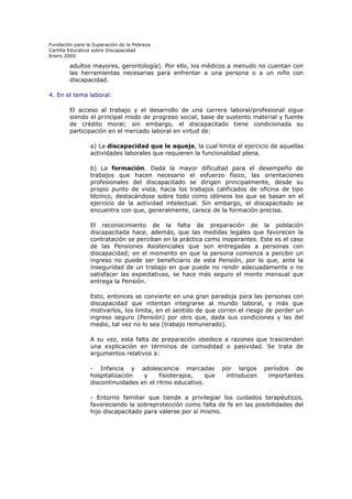 Fundación para la Superación de la Pobreza
Cartilla Educativa sobre Discapacidad
Enero 2000

adultos mayores, gerontología). Por ello, los médicos a menudo no cuentan con
las herramientas necesarias para enfrentar a una persona o a un niño con
discapacidad.
4. En el tema laboral:
El acceso al trabajo y el desarrollo de una carrera laboral/profesional sigue
siendo el principal modo de progreso social, base de sustento material y fuente
de crédito moral; sin embargo, el discapacitado tiene condicionada su
participación en el mercado laboral en virtud de:
a) La discapacidad que le aqueje, la cual limita el ejercicio de aquellas
actividades laborales que requieren la funcionalidad plena.
b) La formación. Dada la mayor dificultad para el desempeño de
trabajos que hacen necesario el esfuerzo físico, las orientaciones
profesionales del discapacitado se dirigen principalmente, desde su
propio punto de vista, hacia los trabajos calificados de oficina de tipo
técnico, destacándose sobre todo como idóneos los que se basan en el
ejercicio de la actividad intelectual. Sin embargo, el discapacitado se
encuentra con que, generalmente, carece de la formación precisa.
El reconocimiento de la falta de preparación de la población
discapacitada hace, además, que las medidas legales que favorecen la
contratación se perciban en la práctica como inoperantes. Este es el caso
de las Pensiones Asistenciales que son entregadas a personas con
discapacidad; en el momento en que la persona comienza a percibir un
ingreso no puede ser beneficiario de esta Pensión, por lo que, ante la
inseguridad de un trabajo en que puede no rendir adecuadamente o no
satisfacer las expectativas, se hace más seguro el monto mensual que
entrega la Pensión.
Esto, entonces se convierte en una gran paradoja para las personas con
discapacidad que intentan integrarse al mundo laboral, y más que
motivarlos, los limita, en el sentido de que corren el riesgo de perder un
ingreso seguro (Pensión) por otro que, dada sus condiciones y las del
medio, tal vez no lo sea (trabajo remunerado).
A su vez, esta falta de preparación obedece a razones que trascienden
una explicación en términos de comodidad o pasividad. Se trata de
argumentos relativos a:
- Infancia y adolescencia marcadas
hospitalización
y
fisioterapia,
que
discontinuidades en el ritmo educativo.

por largos
introducen

períodos de
importantes

- Entorno familiar que tiende a privilegiar los cuidados terapéuticos,
favoreciendo la sobreprotección como falta de fe en las posibilidades del
hijo discapacitado para valerse por sí mismo.

 