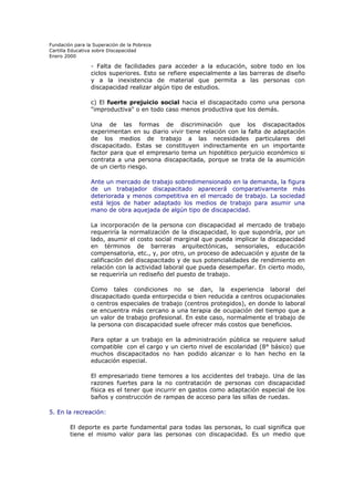 Fundación para la Superación de la Pobreza
Cartilla Educativa sobre Discapacidad
Enero 2000

- Falta de facilidades para acceder a la educación, sobre todo en los
ciclos superiores. Esto se refiere especialmente a las barreras de diseño
y a la inexistencia de material que permita a las personas con
discapacidad realizar algún tipo de estudios.
c) El fuerte prejuicio social hacia el discapacitado como una persona
"improductiva" o en todo caso menos productiva que los demás.
Una de las formas de discriminación que los discapacitados
experimentan en su diario vivir tiene relación con la falta de adaptación
de los medios de trabajo a las necesidades particulares del
discapacitado. Estas se constituyen indirectamente en un importante
factor para que el empresario tema un hipotético perjuicio económico si
contrata a una persona discapacitada, porque se trata de la asumición
de un cierto riesgo.
Ante un mercado de trabajo sobredimensionado en la demanda, la figura
de un trabajador discapacitado aparecerá comparativamente más
deteriorada y menos competitiva en el mercado de trabajo. La sociedad
está lejos de haber adaptado los medios de trabajo para asumir una
mano de obra aquejada de algún tipo de discapacidad.
La incorporación de la persona con discapacidad al mercado de trabajo
requeriría la normalización de la discapacidad, lo que supondría, por un
lado, asumir el costo social marginal que pueda implicar la discapacidad
en términos de barreras arquitectónicas, sensoriales, educación
compensatoria, etc., y, por otro, un proceso de adecuación y ajuste de la
calificación del discapacitado y de sus potencialidades de rendimiento en
relación con la actividad laboral que pueda desempeñar. En cierto modo,
se requeriría un rediseño del puesto de trabajo.
Como tales condiciones no se dan, la experiencia laboral del
discapacitado queda entorpecida o bien reducida a centros ocupacionales
o centros especiales de trabajo (centros protegidos), en donde lo laboral
se encuentra más cercano a una terapia de ocupación del tiempo que a
un valor de trabajo profesional. En este caso, normalmente el trabajo de
la persona con discapacidad suele ofrecer más costos que beneficios.
Para optar a un trabajo en la administración pública se requiere salud
compatible con el cargo y un cierto nivel de escolaridad (8° básico) que
muchos discapacitados no han podido alcanzar o lo han hecho en la
educación especial.
El empresariado tiene temores a los accidentes del trabajo. Una de las
razones fuertes para la no contratación de personas con discapacidad
física es el tener que incurrir en gastos como adaptación especial de los
baños y construcción de rampas de acceso para las sillas de ruedas.
5. En la recreación:
El deporte es parte fundamental para todas las personas, lo cual significa que
tiene el mismo valor para las personas con discapacidad. Es un medio que

 