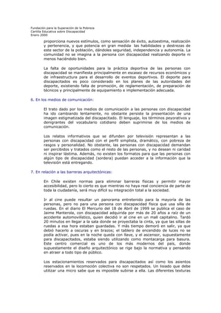 Fundación para la Superación de la Pobreza
Cartilla Educativa sobre Discapacidad
Enero 2000

proporciona nuevos estímulos, como sensación de éxito, autoestima, realización
y pertenencia, y que potencia en gran medida las habilidades y destrezas de
este sector de la población, dándoles seguridad, independencia y autonomía. La
comunidad no se imagina a la persona con discapacidad realizando deporte ni
menos haciéndolo bien.
La falta de oportunidades para la práctica deportiva de las personas con
discapacidad se manifiesta principalmente en escasez de recursos económicos y
de infraestructura para el desarrollo de eventos deportivos. El deporte para
discapacitados es poco considerado en los planes de las autoridades del
deporte, existiendo falta de promoción, de reglamentación, de preparación de
técnicos y principalmente de equipamiento e implementación adecuada.
6. En los medios de comunicación:
El trato dado por los medios de comunicación a las personas con discapacidad
ha ido cambiando lentamente, no obstante persiste la presentación de una
imagen estigmatizada del discapacitado. El lenguaje, los términos peyorativos y
denigrantes del vocabulario cotidiano deben suprimirse de los medios de
comunicación.
Los relatos informativos que se difunden por televisión representan a las
personas con discapacidad con el perfil simplista, dramático, con pobreza de
rasgos y personalidad. No obstante, las personas con discapacidad demandan
ser percibidos y tratados como el resto de las personas, y no desean ni caridad
ni inspirar lástima. Además, no existen los formatos para que las personas con
algún tipo de discapacidad (sordera) puedan acceder a la información que la
televisión está entregando.
7. En relación a las barreras arquitectónicas:
En Chile existen normas para eliminar barreras físicas y permitir mayor
accesibilidad, pero lo cierto es que mientras no haya real conciencia de parte de
toda la ciudadanía, será muy difícil su integración total a la sociedad.
Ir al cine puede resultar un panorama entretenido para la mayoría de las
personas, pero no para una persona con discapacidad física que usa silla de
ruedas. En el diario El Mercurio del 18 de Abril de 1999 se publica el caso de
Jaime Manterola, con discapacidad adquirida por más de 20 años a raíz de un
accidente automovilístico, quien decidió ir al cine en un mall capitalino. Tardó
20 minutos en llegar a la sala donde se proyectaba la cinta, ya que las sillas de
ruedas a esa hora estaban guardadas. Y más tiempo demoró en salir, ya que
debió hacerlo a oscuras y en brazos; el tablero de encendido de luces no se
podía activar, pues en la noche queda con llave, y el ascensor, supuestamente
para discapacitados, estaba siendo utilizando como montacarga para basura.
Este centro comercial es uno de los más modernos del país, donde
supuestamente el diseño arquitectónico se rige bajo la normativa y pensando
en atraer a todo tipo de público.
Los estacionamientos reservados para discapacitados así como los asientos
reservados en la locomoción colectiva no son respetados. Un lisiado que debe
utilizar una micro sabe que es imposible subirse a ella. Las diferentes texturas

 