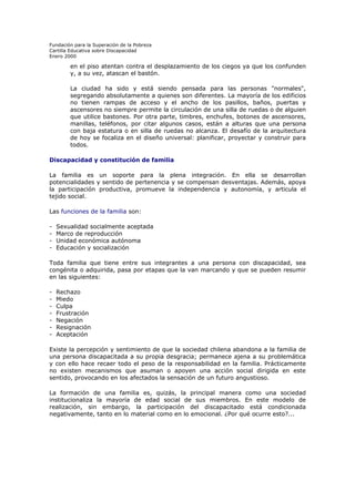 Fundación para la Superación de la Pobreza
Cartilla Educativa sobre Discapacidad
Enero 2000

en el piso atentan contra el desplazamiento de los ciegos ya que los confunden
y, a su vez, atascan el bastón.
La ciudad ha sido y está siendo pensada para las personas "normales",
segregando absolutamente a quienes son diferentes. La mayoría de los edificios
no tienen rampas de acceso y el ancho de los pasillos, baños, puertas y
ascensores no siempre permite la circulación de una silla de ruedas o de alguien
que utilice bastones. Por otra parte, timbres, enchufes, botones de ascensores,
manillas, teléfonos, por citar algunos casos, están a alturas que una persona
con baja estatura o en silla de ruedas no alcanza. El desafío de la arquitectura
de hoy se focaliza en el diseño universal: planificar, proyectar y construir para
todos.
Discapacidad y constitución de familia
La familia es un soporte para la plena integración. En ella se desarrollan
potencialidades y sentido de pertenencia y se compensan desventajas. Además, apoya
la participación productiva, promueve la independencia y autonomía, y articula el
tejido social.
Las funciones de la familia son:
-

Sexualidad socialmente aceptada
Marco de reproducción
Unidad económica autónoma
Educación y socialización

Toda familia que tiene entre sus integrantes a una persona con discapacidad, sea
congénita o adquirida, pasa por etapas que la van marcando y que se pueden resumir
en las siguientes:
-

Rechazo
Miedo
Culpa
Frustración
Negación
Resignación
Aceptación

Existe la percepción y sentimiento de que la sociedad chilena abandona a la familia de
una persona discapacitada a su propia desgracia; permanece ajena a su problemática
y con ello hace recaer todo el peso de la responsabilidad en la familia. Prácticamente
no existen mecanismos que asuman o apoyen una acción social dirigida en este
sentido, provocando en los afectados la sensación de un futuro angustioso.
La formación de una familia es, quizás, la principal manera como una sociedad
institucionaliza la mayoría de edad social de sus miembros. En este modelo de
realización, sin embargo, la participación del discapacitado está condicionada
negativamente, tanto en lo material como en lo emocional. ¿Por qué ocurre esto?...

 