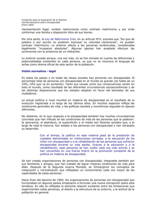 Fundación para la Superación de la Pobreza
Cartilla Educativa sobre Discapacidad
Enero 2000

representación legal: existen restricciones como contraer matrimonio y por ende
conformar una familia o disposición libre de sus bienes.
Por otra parte, la Ley de Matrimonio Civil, en su artículo N°4, expresa que "los que de
palabra o por escrito no pudieren expresar su voluntad claramente", no pueden
contraer matrimonio. Lo anterior afecta a las personas sordomudas, consideradas
legalmente "incapaces absolutas". Algunas iglesias han aceptado efectuar las
ceremonias con la presencia de un intérprete.
Lo anterior sucede porque, una vez más, no se han tomado en cuenta las diferencias y
potencialidades existentes en cada persona, ya que no se reconoce el lenguaje de
señas como idioma oficial de este sector de la población.
Visión normativa - legal
En todos los países y en todas las clases sociales hay personas con discapacidad. El
porcentaje total de personas con discapacidad en el mundo es grande (se habla de un
10%, cifra que va en aumento). Tanto sus causas como sus consecuencias varían en
todo el mundo, como resultado de las diferentes circunstancias socioeconómicas y de
las distintas disposiciones que los estados adoptan en favor del bienestar de sus
ciudadanos.
La actual política a nivel mundial en materia de discapacidad es el resultado de la
evolución registrada a lo largo de los últimos años. En muchos aspectos refleja las
condiciones generales de vida, y las políticas sociales y económicas seguidas en épocas
diferentes.
No obstante, en lo que respecta a la discapacidad también hay muchas circunstancias
concretas que han influido en las condiciones de vida de las personas que la padecen:
la ignorancia, el abandono, la superstición y el miedo son factores sociales que, a lo
largo de toda la historia, han aislado a las personas con discapacidad y han retrasado
su desarrollo.
Con el tiempo, la política en esta materia pasó de la prestación de
cuidados elementales en instituciones cerradas, a la educación de los
niños con discapacidad y a la rehabilitación de las personas que sufrieron
discapacidad durante su vida adulta. Gracias a la educación y a la
rehabilitación, esas personas se han vuelto cada vez más activas y se
han convertido en una fuerza motriz en la promoción constante de la
política en materia de discapacidad.
Se han creado organizaciones de personas con discapacidad, integradas también por
sus familiares y amigos, que han tratado de lograr mejores condiciones de vida para
ellas. Después de la Segunda Guerra Mundial, se introdujeron los conceptos de
integración y normalización que reflejaban un conocimiento cada vez mayor de las
capacidades de estas personas.
Hacia fines del decenio de 1960, las organizaciones de personas con discapacidad que
funcionaban en algunos países empezaron a formular una nueva concepción sobre esta
temática. En ella se reflejaba la estrecha relación existente entre las limitaciones que
experimentan estas personas, el diseño y la estructura de su entorno, y la actitud de la
población en general.

 