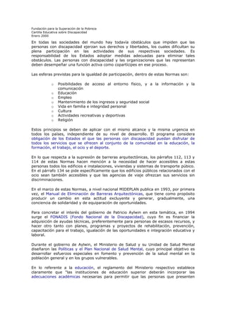 Fundación para la Superación de la Pobreza
Cartilla Educativa sobre Discapacidad
Enero 2000

En todas las sociedades del mundo hay todavía obstáculos que impiden que las
personas con discapacidad ejerzan sus derechos y libertades, los cuales dificultan su
plena participación en las actividades de sus respectivas sociedades. Es
responsabilidad de los Estados adoptar medidas adecuadas para eliminar tales
obstáculos. Las personas con discapacidad y las organizaciones que las representan
deben desempeñar una función activa como copartícipes en ese proceso.
Las esferas previstas para la igualdad de participación, dentro de estas Normas son:
o
o
o
o
o
o
o
o

Posibilidades de acceso al entorno físico, y a la información y la
comunicación
Educación
Empleo
Mantenimiento de los ingresos y seguridad social
Vida en familia e integridad personal
Cultura
Actividades recreativas y deportivas
Religión

Estos principios se deben de aplicar con el mismo alcance y la misma urgencia en
todos los países, independiente de su nivel de desarrollo. El programa considera
obligación de los Estados el que las personas con discapacidad puedan disfrutar de
todos los servicios que se ofrecen al conjunto de la comunidad en la educación, la
formación, el trabajo, el ocio y el deporte.
En lo que respecta a la supresión de barreras arquitectónicas, los párrafos 112, 113 y
114 de estas Normas hacen mención a la necesidad de hacer accesibles a estas
personas todos los edificios e instalaciones, viviendas y sistemas de transporte púbico.
En el párrafo 134 se pide específicamente que los edificios públicos relacionados con el
ocio sean también accesibles y que las agencias de viaje ofrezcan sus servicios sin
discriminaciones.
En el marco de estas Normas, a nivel nacional MIDEPLAN publica en 1993, por primera
vez, el Manual de Eliminación de Barreras Arquitectónicas, que tiene como propósito
producir un cambio en esta actitud excluyente y generar, gradualmente, una
conciencia de solidaridad y de equiparación de oportunidades.
Para concretar el interés del gobierno de Patricio Aylwin en esta temática, en 1994
surge el FONADIS (Fondo Nacional de la Discapacidad), cuyo fin es financiar la
adquisición de ayudas técnicas, preferentemente para personas de escasos recursos, y
hacer otro tanto con planes, programas y proyectos de rehabilitación, prevención,
capacitación para el trabajo, igualación de las oportunidades e integración educativa y
laboral.
Durante el gobierno de Aylwin, el Ministerio de Salud y su Unidad de Salud Mental
diseñaron las Políticas y el Plan Nacional de Salud Mental, cuyo principal objetivo es
desarrollar esfuerzos especiales en fomento y prevención de la salud mental en la
población general y en los grupos vulnerables.
En lo referente a la educación, el reglamento del Ministerio respectivo establece
claramente que "las instituciones de educación superior deberán incorporar las
adecuaciones académicas necesarias para permitir que las personas que presenten

 