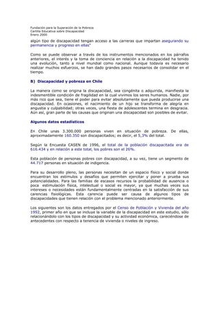 Fundación para la Superación de la Pobreza
Cartilla Educativa sobre Discapacidad
Enero 2000

algún tipo de discapacidad tengan acceso a las carreras que impartan asegurando su
permanencia y progreso en ellas"
Como se puede observar a través de los instrumentos mencionados en los párrafos
anteriores, el interés y la toma de conciencia en relación a la discapacidad ha tenido
una evolución, tanto a nivel mundial como nacional. Aunque todavía es necesario
realizar muchos esfuerzos, se han dado grandes pasos necesarios de consolidar en el
tiempo.
B) Discapacidad y pobreza en Chile
La manera como se origina la discapacidad, sea congénita o adquirida, manifiesta la
indesmentible condición de fragilidad en la cual vivimos los seres humanos. Nadie, por
más rico que sea, tiene el poder para evitar absolutamente que pueda producirse una
discapacidad. En ocasiones, el nacimiento de un hijo se transforma de alegría en
angustia y culpabilidad; otras veces, una fiesta de adolescentes termina en desgracia.
Aún así, gran parte de las causas que originan una discapacidad son posibles de evitar.
Algunos datos estadísticos
En Chile unas 3.300.000 personas viven en situación de pobreza. De ellas,
aproximadamente 160.350 son discapacitados; es decir, el 5,3% del total.
Según la Encuesta CASEN de 1996, el total de la población discapacitada era de
616.434 y en relación a este total, los pobres son el 26%.
Esta población de personas pobres con discapacidad, a su vez, tiene un segmento de
44.717 personas en situación de indigencia.
Para su desarrollo pleno, las personas necesitan de un espacio físico y social donde
encuentran los estímulos y desafíos que permiten ejercitar y poner a prueba sus
potencialidades. Para las familias de escasos recursos la probabilidad de ausencia o
poca estimulación física, intelectual o social es mayor, ya que muchas veces sus
intereses o necesidades están fundamentalmente centradas en la satisfacción de sus
carencias fisiológicas. Esta carencia puede ser causa de algunos tipos de
discapacidades que tienen relación con el problema mencionado anteriormente.
Los siguientes son los datos entregados por el Censo de Población y Vivienda del año
1992, primer año en que se incluye la variable de la discapacidad en este estudio, sólo
relacionándolo con los tipos de discapacidad y su actividad económica, careciéndose de
antecedentes con respecto a tenencia de vivienda o niveles de ingreso.

 