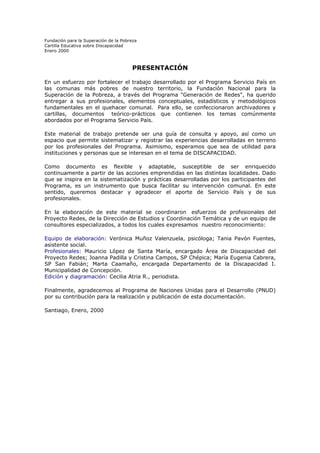 Fundación para la Superación de la Pobreza
Cartilla Educativa sobre Discapacidad
Enero 2000

PRESENTACIÓN
En un esfuerzo por fortalecer el trabajo desarrollado por el Programa Servicio País en
las comunas más pobres de nuestro territorio, la Fundación Nacional para la
Superación de la Pobreza, a través del Programa "Generación de Redes", ha querido
entregar a sus profesionales, elementos conceptuales, estadísticos y metodológicos
fundamentales en el quehacer comunal. Para ello, se confeccionaron archivadores y
cartillas, documentos teórico-prácticos que contienen los temas comúnmente
abordados por el Programa Servicio País.
Este material de trabajo pretende ser una guía de consulta y apoyo, así como un
espacio que permite sistematizar y registrar las experiencias desarrolladas en terreno
por los profesionales del Programa. Asimismo, esperamos que sea de utilidad para
instituciones y personas que se interesan en el tema de DISCAPACIDAD.
Como documento es flexible y adaptable, susceptible de ser enriquecido
continuamente a partir de las acciones emprendidas en las distintas localidades. Dado
que se inspira en la sistematización y prácticas desarrolladas por los participantes del
Programa, es un instrumento que busca facilitar su intervención comunal. En este
sentido, queremos destacar y agradecer el aporte de Servicio País y de sus
profesionales.
En la elaboración de este material se coordinaron esfuerzos de profesionales del
Proyecto Redes, de la Dirección de Estudios y Coordinación Temática y de un equipo de
consultores especializados, a todos los cuales expresamos nuestro reconocimiento:
Equipo de elaboración: Verónica Muñoz Valenzuela, psicóloga; Tania Pavón Fuentes,
asistente social.
Profesionales: Mauricio López de Santa María, encargado Área de Discapacidad del
Proyecto Redes; Joanna Padilla y Cristina Campos, SP Chépica; María Eugenia Cabrera,
SP San Fabián; Marta Caamaño, encargada Departamento de la Discapacidad I.
Municipalidad de Concepción.
Edición y diagramación: Cecilia Atria R., periodista.
Finalmente, agradecemos al Programa de Naciones Unidas para el Desarrollo (PNUD)
por su contribución para la realización y publicación de esta documentación.
Santiago, Enero, 2000

 
