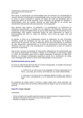 Fundación para la Superación de la Pobreza
Cartilla Educativa sobre Discapacidad
Enero 2000

Para lograr la equiparación de oportunidades para las personas con discapacidad se
requiere abordar la problemática considerándolas como un grupo más de la sociedad y
no como un grupo vulnerable o especial. Se deben dar todas las facilidades para la
integración plena de dichas personas como individuos con igualdad de derechos y
oportunidades, para que puedan alcanzar su total desarrollo en un mundo que
actualmente está pensado sólo para personas "sin discapacidad".
Para alcanzar este objetivo, la educación y la sensibilización se tranforman en
elementos trascendentes, y, acorde con los objetivos del Programa Servicio País,
constituyen los ejes principales sobre los que se debe desarrollar la intervención de sus
profesionales. Otro aspecto importante dentro de esta intervención es lograr la
transversalidad del tema en todos los ámbitos, como forma de lograr una real
integración.
Al abordar el tema de la discapacidad durante la elaboración de este Archivador
Temático, queda de manifiesto que aún son pocas las experiencias del Programa
Servicio País en esta área. Por ello, a diferencia de los otros archivadores, el contenido
de este documento, especialmente en el tema de Intervención Comunitaria, hace
referencia más que nada a las orientaciones y consideraciones a tener en cuenta al
intervenir en esta área.
Aquí se da a conocer la propuesta de intervención elaborada por las profesionales que
a la fecha se desempeñan en Chépica y Placilla, en la VI Región, la cual recoge, desde
su visión, los principales pasos que se deben contemplar al intervenir en esta área.
Además, se entregan orientaciones específicas acerca de la constitución de redes,
como estrategia para abordar el tema de la discapacidad a nivel comunal.
B) Orientaciones para la acción
Al iniciar la intervención Servicio País en el tema discapacidad, es posible encontrarse
con al menos dos realidades comunales:
1. Comuna en la cual nunca se ha trabajado en forma organizada en el
tema, y que está, por lo tanto, dominada por una visión asistencialista.
2. Comuna en la cual ya se ha intentado abordar el tema, con mayor o
menor éxito, contemplando o no la presencia de profesionales Servicio
País.
En cualquiera de ambos casos, el camino a seguir podrá tener varias opciones. Sin
embargo, sus fases serán las mismas, diferenciando la etapa en que se encuentra cada
comuna.
Fase N°1: Crear vínculos
Contempla:
- Tomar contacto con aquellos agentes locales de relevancia para el manejo del tema.
- Recopilar información acerca de lo que ya se ha hecho.
- Plantear el trabajo en conjunto.

 