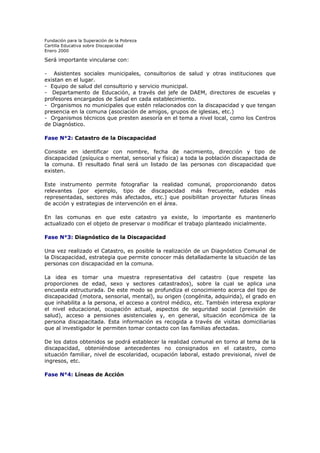 Fundación para la Superación de la Pobreza
Cartilla Educativa sobre Discapacidad
Enero 2000

Será importante vincularse con:
- Asistentes sociales municipales, consultorios de salud y otras instituciones que
existan en el lugar.
- Equipo de salud del consultorio y servicio municipal.
- Departamento de Educación, a través del jefe de DAEM, directores de escuelas y
profesores encargados de Salud en cada establecimiento.
- Organismos no municipales que estén relacionados con la discapacidad y que tengan
presencia en la comuna (asociación de amigos, grupos de iglesias, etc.)
- Organismos técnicos que presten asesoría en el tema a nivel local, como los Centros
de Diagnóstico.
Fase N°2: Catastro de la Discapacidad
Consiste en identificar con nombre, fecha de nacimiento, dirección y tipo de
discapacidad (psíquica o mental, sensorial y física) a toda la población discapacitada de
la comuna. El resultado final será un listado de las personas con discapacidad que
existen.
Este instrumento permite fotografiar la realidad comunal, proporcionando datos
relevantes (por ejemplo, tipo de discapacidad más frecuente, edades más
representadas, sectores más afectados, etc.) que posibilitan proyectar futuras líneas
de acción y estrategias de intervención en el área.
En las comunas en que este catastro ya existe, lo importante es mantenerlo
actualizado con el objeto de preservar o modificar el trabajo planteado inicialmente.
Fase N°3: Diagnóstico de la Discapacidad
Una vez realizado el Catastro, es posible la realización de un Diagnóstico Comunal de
la Discapacidad, estrategia que permite conocer más detalladamente la situación de las
personas con discapacidad en la comuna.
La idea es tomar una muestra representativa del catastro (que respete las
proporciones de edad, sexo y sectores catastrados), sobre la cual se aplica una
encuesta estructurada. De este modo se profundiza el conocimiento acerca del tipo de
discapacidad (motora, sensorial, mental), su origen (congénita, adquirida), el grado en
que inhabilita a la persona, el acceso a control médico, etc. También interesa explorar
el nivel educacional, ocupación actual, aspectos de seguridad social (previsión de
salud), acceso a pensiones asistenciales y, en general, situación económica de la
persona discapacitada. Esta información es recogida a través de visitas domiciliarias
que al investigador le permiten tomar contacto con las familias afectadas.
De los datos obtenidos se podrá establecer la realidad comunal en torno al tema de la
discapacidad, obteniéndose antecedentes no consignados en el catastro, como
situación familiar, nivel de escolaridad, ocupación laboral, estado previsional, nivel de
ingresos, etc.
Fase N°4: Líneas de Acción

 