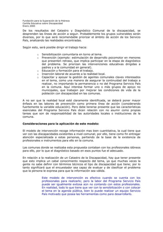 Fundación para la Superación de la Pobreza
Cartilla Educativa sobre Discapacidad
Enero 2000

De los resultados del Catastro y Diagnóstico Comunal de la discapacidad, se
desprenden las líneas de acción a seguir. Probablemente los grupos vulnerables serán
diversos, por lo que será recomendable priorizar el ámbito de acción de los Servicio
País, analizando las realidades encontradas.
Según esto, será posible dirigir el trabajo hacia:
o
o

o
o
o

Sensibilización comunitaria en torno al tema.
Prevención (ejemplo: estimulación de desarrollo psicomotor en menores
que presenten retraso, que implica participar en la etapa de diagnóstico
del problema. Se priorizan las intervenciones educativas dirigidas a
padres y a la comunidad en general).
Educación y formación para el trabajo.
Inserción laboral de acuerdo a la realidad local.
Capacitar y apoyar la gestión de agentes comunales claves interesados
en el tema, como una manera de asegurar la continuidad del trabajo a
realizar, no importando la permanencia o no del Programa Servicio País
en la comuna. Aquí interesa formar uno o más grupos de apoyo no
municipales, que trabajen por mejorar las condiciones de vida de la
población con discapacidad en las comunas.

A no ser que la realidad local esté claramente identificada, se deberá poner mayor
énfasis en las labores de prevención como primera línea de acción (considerando
fuertemente la variable educación). Pero debe tenerse presente que las características
esenciales del Programa Servicio País dicen relación con no asumir como propias
tareas que son de responsabilidad de las autoridades locales o instituciones de la
comuna.
Consideraciones para la aplicación de este modelo:
El modelo de intervención recoge información mas bien cuantitativa, la cual tiene que
ver con las discapacidades existentes a nivel comunal; por ello, tiene como fin entregar
atención especializada a estas personas, partiendo de la base de la existencia de
profesionales e instrumentos para ello en la comuna.
Las comunas donde se realizaba esta propuesta contaban con los profesionales idóneos
para ello, por lo que el diagnóstico basado en esos puntos fue el adecuado.
En relación a la realización de un Catastro de la Discapacidad, hay que tener presente
que esto implica un cabal conocimiento respecto del tema, ya que muchas veces la
gente no sabe definir con términos técnicos el tipo de discapacidad que tiene; por lo
tanto significará que el encuestador sea capaz de evaluar y de clasificar el problema
que la persona le expresa para que la información sea válida.
Este modelo de intervención es efectivo cuando se cuenta con los
profesionales para realizarlo; pero la labor del Programa Servicio País
puede ser igualmente exitosa aún no contando con estos profesionales.
En realidad, todo lo que tiene que ver con la sensibilización o con colocar
el tema en la agenda pública, bien lo puede realizar un equipo Servicio
País motivado que posea las herramientas como para desarrollarlo.

 