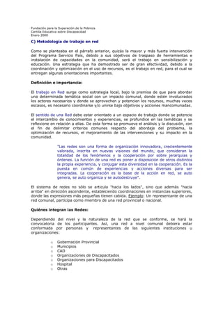 Fundación para la Superación de la Pobreza
Cartilla Educativa sobre Discapacidad
Enero 2000

C) Metodología de trabajo en red
Como se planteaba en el párrafo anterior, quizás la mayor y más fuerte intervención
del Programa Servicio País, debido a sus objetivos de traspaso de herramientas e
instalación de capacidades en la comunidad, será el trabajo en sensibilización y
educación. Una estrategia que ha demostrado ser de gran efectividad, debido a la
coordinación y optimización en el uso de recursos, es el trabajo en red, para el cual se
entregan algunas orientaciones importantes.
Definición e importancia:
El trabajo en Red surge como estrategia local, bajo la premisa de que para abordar
una determinada temática social con un impacto comunal, donde estén involucrados
los actores necesarios y donde se aprovechen y potencien los recursos, muchas veces
escasos, es necesario coordinarse y/o unirse bajo objetivos y acciones mancomunadas.
El sentido de una Red debe estar orientado a un espacio de trabajo donde se potencie
el intercambio de conocimientos y experiencias, se profundice en las temáticas y se
reflexione en relación a ellas. De esta forma se promueve el análisis y la discusión, con
el fin de delimitar criterios comunes respecto del abordaje del problema, la
optimización de recursos, el mejoramiento de las intervenciones y su impacto en la
comunidad.
"Las redes son una forma de organización innovadora, crecientemente
valorada, inscrita en nuevas visiones del mundo, que consideran la
totalidad de los fenómenos y la cooperación por sobre jerarquías y
órdenes. La función de una red es poner a disposición de otros distintos
la propia experiencia, y conjugar esta diversidad en la cooperación. Es la
puesta en común de experiencias y acciones diversas para ser
integradas. La cooperación es la base de la acción en red, se auto
genera, se auto organiza y se autodestruye".
El sistema de redes no sólo se articula "hacia los lados", sino que además "hacia
arriba" en dirección ascendente, estableciendo coordinaciones en instancias superiores,
donde las expresiones más pequeñas tienen cabida. Ejemplo: Un representante de una
red comunal, participa como miembro de una red provincial o nacional.
Quiénes integran las Redes:
Dependiendo del nivel y la naturaleza de la red que se conforme, se hará la
convocatoria de los participantes. Así, una red a nivel comunal debiera estar
conformada por personas y representantes de las siguientes instituciones u
organizaciones:
o
o
o
o
o
o
o

Gobernación Provincial
Municipios
CAD
Organizaciones de Discapacitados
Organizaciones para Discapacitados
Hospital
Otras

 