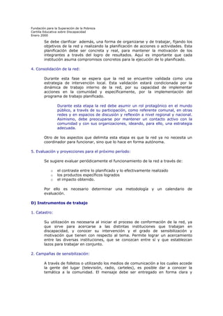 Fundación para la Superación de la Pobreza
Cartilla Educativa sobre Discapacidad
Enero 2000

Se debe clarificar además, una forma de organizarse y de trabajar, fijando los
objetivos de la red y realizando la planificación de acciones o actividades. Esta
planificación debe ser concreta y real, para mantener la motivación de los
integrantes a través del logro de resultados. Aquí es importante que cada
institución asuma compromisos concretos para la ejecución de lo planificado.
4. Consolidación de la red:
Durante esta fase se espera que la red se encuentre validada como una
estrategia de intervención local. Esta validación estará condicionada por la
dinámica de trabajo interno de la red, por su capacidad de implementar
acciones en la comunidad y específicamente, por la implementación del
programa de trabajo planificado.
Durante esta etapa la red debe asumir un rol protagónico en el mundo
público, a través de su participación, como referente comunal, en otras
redes y en espacios de discusión y reflexión a nivel regional y nacional.
Asimismo, debe preocuparse por mantener un contacto activo con la
comunidad y con sus organizaciones, ideando, para ello, una estrategia
adecuada.
Otro de los aspectos que delimita esta etapa es que la red ya no necesita un
coordinador para funcionar, sino que lo hace en forma autónoma.
5. Evaluación y proyecciones para el próximo período:
Se sugiere evaluar periódicamente el funcionamiento de la red a través de:
o
o
o

el contraste entre lo planificado y lo efectivamente realizado
los productos específicos logrados
el impacto obtenido.

Por ello es necesario determinar una metodología y un calendario de
evaluación.
D) Instrumentos de trabajo
1. Catastro:
Su utilización es necesaria al iniciar el proceso de conformación de la red, ya
que sirve para acercarse a las distintas instituciones que trabajan en
discapacidad, y conocer su intervención y el grado de sensibilización y
motivación que tienen con respecto al tema. Permite lograr un acercamiento
entre las diversas instituciones, que se conozcan entre sí y que establezcan
lazos para trabajar en conjunto.
2. Campañas de sensibilización:
A través de folletos o utilizando los medios de comunicación a los cuales accede
la gente del lugar (televisión, radio, carteles), es posible dar a conocer la
temática a la comunidad. El mensaje debe ser entregado en forma clara y

 