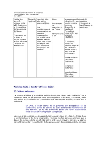 Fundación para la Superación de la Pobreza
Cartilla Educativa sobre Discapacidad
Enero 2000

habitantes
Educación no existir otra
aprox.),
Municipal. alternativa,
ubicada en la
asisten al liceo.
VIII Región, en
la precordillera
Este
de la provincia
establecimiento
de Ñuble.
no cuenta con los
recursos
Cuenta con un
profesionales
liceo en el
necesarios para
sector urbano
atender a estos
y siete escuelas
niños, por lo que
rurales a sus
sus logros han
alrededores.
sido mínimos y
sus repitencias
muchas.

proporcionándole
s la atención que
requieren para
Microcentro
su mejor
de
desarrollo, a
Diagnóstico
través del
de Chillán
Proyecto de
Psicopedagog Integración que
ofrece el
a SP
MINEDUC.
Liceo

anual del
proyecto,
integrando a
los niños que lo
requieran.

El proyecto
implica un
subsidio especial
por cada niño
que se integra,
para que sea
utilizado en:
contratación de
Educadora
Diferencial
compra de
materiales
capacitación de
Educadora
Diferencial

Acciones desde el Estado y el Tercer Sector
A) Políticas existentes
La realidad nacional y el sistema político de un país tienen directa relación con el
desarrollo social de las personas y con su integración a la sociedad, y como tal, serán
indicadores importantes de las posibilidades que existan para aceptar y convivir con la
diferencia.
En Chile, la visión acerca de las personas con discapacidad ha ido
cambiando a través del tiempo, así como también las intervenciones en
esta temática. Se ha ido avanzando desde una visión asistencialista
hacia una visión de integración y aceptación.
La ayuda a las personas con discapacidad se ha desarrollado en estas dos líneas: la de
la asistencialidad y la de la integración. Mientras muchas personas piensan que al
Estado le correspondería un rol más activo, entregando mayores servicios y aportes
para el tratamiento y rehabilitación de las personas con discapacidad, éste ha centrado

 