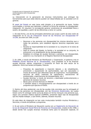 Fundación para la Superación de la Pobreza
Cartilla Educativa sobre Discapacidad
Enero 2000

su intervención en la generación de diversos instrumentos que entregan las
herramientas para que estas labores puedan ser desarrolladas por la sociedad civil en
general.
El papel del Estado en este tema está dirigido a la generación de leyes, fondos
concursables o normas que delimitan y definen la forma de entender la discapacidad:
integración. En resumen, le corresponde generar condiciones de accesibilidad física y
social y de igualdad, a partir de las diferencias a tener en cuenta.
1. De esta forma, uno de los principales elementos que surge a partir de esta visión de
integración es la Ley de Integración Social de las Personas con Discapacidad N°
19.284, de enero de 1994, la cual:
o

o
o
o

Reconoce a las personas con discapacidad los mismos derechos que a
todas las personas, pero establece algunos derechos especiales para
ellos.
Recalca la responsabilidad de la sociedad en su conjunto en la tarea de
integración.
Deja en manos del Estado, la familia y la sociedad en su conjunto, la
prevención y la rehabilitación de las discapacidades.
Establece la entrega de ayudas técnicas a personas con discapacidad,
posterior a su inscripción en el Registro Nacional de Discapacidad.

2. En 1994, a través del Ministerio de Planificación y Cooperación, el gobierno crea el
FONADIS (Fondo Nacional de la Discapacidad), cuyo propósito es el de financiar
ayudas técnicas, planes, programas y proyectos en favor de este sector de la
población. Entre sus tareas principales, financia:
o

o
o
o

Proyectos de capacitación e inserción laboral; y de rehabilitación,
prevención y equiparación de oportunidades, que son ejecutados a
través de terceros (por diferentes tipos de organismos: municipalidades,
servicios de salud, institutos de capacitación, asociaciones de
profesionales, organizaciones de discapacitados, etc.).
Ayudas técnicas, a través de terceros y destinadas preferentemente a
personas de escasos recursos.
Becas para carreras técnicas en INACAP
Y también apoya a microempresarios con discapacidad a través de un
programa que ejecuta el FOSIS.

3. Dentro del área asistencial, una de las ayudas más concretas que ha entregado el
Estado a las personas con discapacidad, son las Pensiones Asistenciales, las cuales
tienen como fin entregar cierta suma de dinero en forma mensual a las personas que,
según una comisión médica especial (COMPIN), presentan algún tipo de discapacidad
que les impida trabajar, y que tienen, además, escasos recursos.
En esta labor de integración se han visto involucrados también muchos Ministerios y
Servicios, a través de políticas y programas.
4. Es así como el Ministerio de Educación cuenta con un Reglamento de Educación de
la Ley de Integración Social Plena de Personas con Discapacidad, creado el año 1998, y
desde donde han surgido diversas iniciativas tanto para la educación especial, en

 