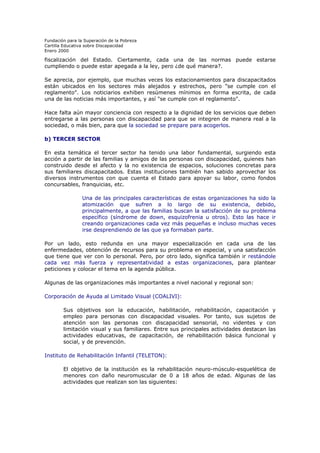 Fundación para la Superación de la Pobreza
Cartilla Educativa sobre Discapacidad
Enero 2000

fiscalización del Estado. Ciertamente, cada una de las normas puede estarse
cumpliendo o puede estar apegada a la ley, pero ¿de qué manera?.
Se aprecia, por ejemplo, que muchas veces los estacionamientos para discapacitados
están ubicados en los sectores más alejados y estrechos, pero "se cumple con el
reglamento". Los noticiarios exhiben resúmenes mínimos en forma escrita, de cada
una de las noticias más importantes, y así "se cumple con el reglamento".
Hace falta aún mayor conciencia con respecto a la dignidad de los servicios que deben
entregarse a las personas con discapacidad para que se integren de manera real a la
sociedad, o más bien, para que la sociedad se prepare para acogerlos.
b) TERCER SECTOR
En esta temática el tercer sector ha tenido una labor fundamental, surgiendo esta
acción a partir de las familias y amigos de las personas con discapacidad, quienes han
construido desde el afecto y la no existencia de espacios, soluciones concretas para
sus familiares discapacitados. Estas instituciones también han sabido aprovechar los
diversos instrumentos con que cuenta el Estado para apoyar su labor, como fondos
concursables, franquicias, etc.
Una de las principales características de estas organizaciones ha sido la
atomización que sufren a lo largo de su existencia, debido,
principalmente, a que las familias buscan la satisfacción de su problema
específico (síndrome de down, esquizofrenia u otros). Esto las hace ir
creando organizaciones cada vez más pequeñas e incluso muchas veces
irse desprendiendo de las que ya formaban parte.
Por un lado, esto redunda en una mayor especialización en cada una de las
enfermedades, obtención de recursos para su problema en especial, y una satisfacción
que tiene que ver con lo personal. Pero, por otro lado, significa también ir restándole
cada vez más fuerza y representatividad a estas organizaciones, para plantear
peticiones y colocar el tema en la agenda pública.
Algunas de las organizaciones más importantes a nivel nacional y regional son:
Corporación de Ayuda al Limitado Visual (COALIVI):
Sus objetivos son la educación, habilitación, rehabilitación, capacitación y
empleo para personas con discapacidad visuales. Por tanto, sus sujetos de
atención son las personas con discapacidad sensorial, no videntes y con
limitación visual y sus familiares. Entre sus principales actividades destacan las
actividades educativas, de capacitación, de rehabilitación básica funcional y
social, y de prevención.
Instituto de Rehabilitación Infantil (TELETON):
El objetivo de la institución es la rehabilitación neuro-músculo-esquelética de
menores con daño neuromuscular de 0 a 18 años de edad. Algunas de las
actividades que realizan son las siguientes:

 