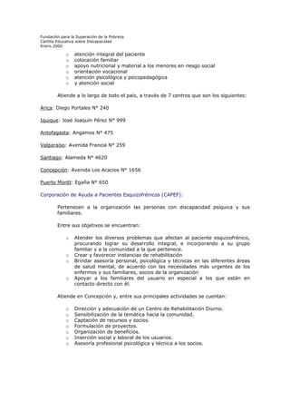 Fundación para la Superación de la Pobreza
Cartilla Educativa sobre Discapacidad
Enero 2000

o
o
o
o
o
o

atención integral del paciente
colocación familiar
apoyo nutricional y material a los menores en riesgo social
orientación vocacional
atención psicológica y psicopedagógica
y atención social

Atiende a lo largo de todo el país, a través de 7 centros que son los siguientes:
Arica: Diego Portales N° 240
Iquique: José Joaquín Pérez N° 999
Antofagasta: Angamos N° 475
Valparaíso: Avenida Francia N° 259
Santiago: Alameda N° 4620
Concepción: Avenida Los Acacios N° 1656
Puerto Montt: Egaña N° 650
Corporación de Ayuda a Pacientes Esquizofrénicos (CAPEF):
Pertenecen a la organización las personas con discapacidad psíquica y sus
familiares.
Entre sus objetivos se encuentran:
o
o
o

o

Atender los diversos problemas que afectan al paciente esquizofrénico,
procurando lograr su desarrollo integral, e incorporando a su grupo
familiar y a la comunidad a la que pertenece.
Crear y favorecer instancias de rehabilitación
Brindar asesoría personal, psicológica y técnicas en las diferentes áreas
de salud mental, de acuerdo con las necesidades más urgentes de los
enfermos y sus familiares, socios de la organización
Apoyar a los familiares del usuario en especial a los que están en
contacto directo con él.

Atiende en Concepción y, entre sus principales actividades se cuentan:
o
o
o
o
o
o
o

Dirección y adecuación de un Centro de Rehabilitación Diurno.
Sensibilización de la temática hacia la comunidad.
Captación de recursos y socios.
Formulación de proyectos.
Organización de beneficios.
Inserción social y laboral de los usuarios.
Asesoría profesional psicológica y técnica a los socios.

 
