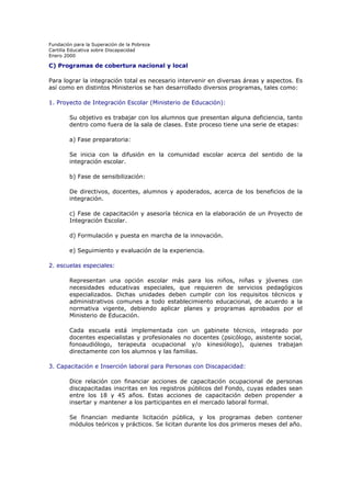 Fundación para la Superación de la Pobreza
Cartilla Educativa sobre Discapacidad
Enero 2000

C) Programas de cobertura nacional y local
Para lograr la integración total es necesario intervenir en diversas áreas y aspectos. Es
así como en distintos Ministerios se han desarrollado diversos programas, tales como:
1. Proyecto de Integración Escolar (Ministerio de Educación):
Su objetivo es trabajar con los alumnos que presentan alguna deficiencia, tanto
dentro como fuera de la sala de clases. Este proceso tiene una serie de etapas:
a) Fase preparatoria:
Se inicia con la difusión en la comunidad escolar acerca del sentido de la
integración escolar.
b) Fase de sensibilización:
De directivos, docentes, alumnos y apoderados, acerca de los beneficios de la
integración.
c) Fase de capacitación y asesoría técnica en la elaboración de un Proyecto de
Integración Escolar.
d) Formulación y puesta en marcha de la innovación.
e) Seguimiento y evaluación de la experiencia.
2. escuelas especiales:
Representan una opción escolar más para los niños, niñas y jóvenes con
necesidades educativas especiales, que requieren de servicios pedagógicos
especializados. Dichas unidades deben cumplir con los requisitos técnicos y
administrativos comunes a todo establecimiento educacional, de acuerdo a la
normativa vigente, debiendo aplicar planes y programas aprobados por el
Ministerio de Educación.
Cada escuela está implementada con un gabinete técnico, integrado por
docentes especialistas y profesionales no docentes (psicólogo, asistente social,
fonoaudiólogo, terapeuta ocupacional y/o kinesiólogo), quienes trabajan
directamente con los alumnos y las familias.
3. Capacitación e Inserción laboral para Personas con Discapacidad:
Dice relación con financiar acciones de capacitación ocupacional de personas
discapacitadas inscritas en los registros públicos del Fondo, cuyas edades sean
entre los 18 y 45 años. Estas acciones de capacitación deben propender a
insertar y mantener a los participantes en el mercado laboral formal.
Se financian mediante licitación pública, y los programas deben contener
módulos teóricos y prácticos. Se licitan durante los dos primeros meses del año.

 